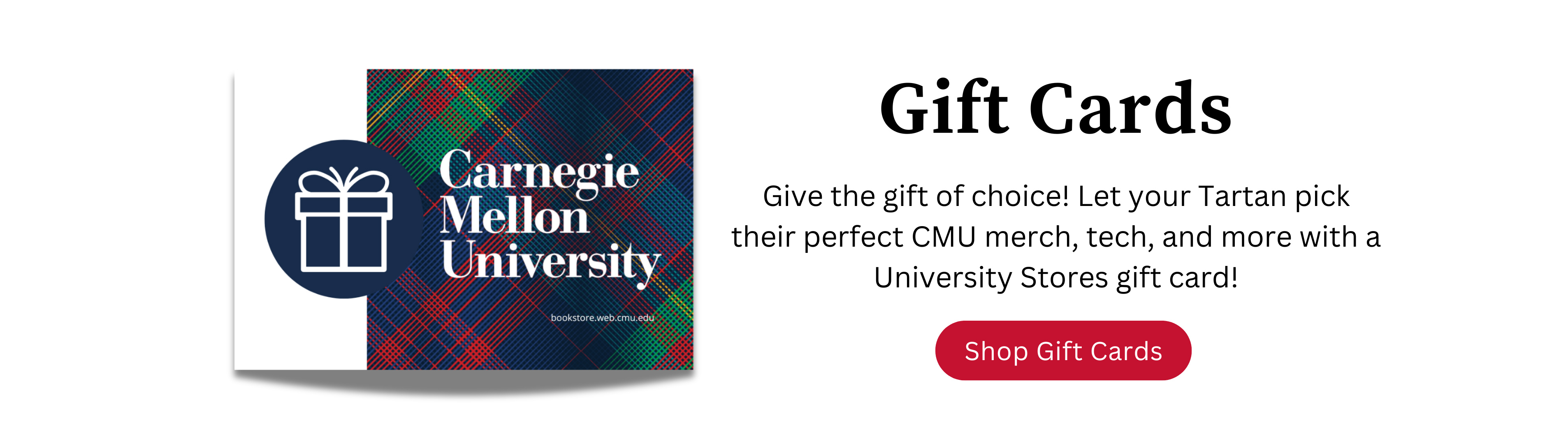 Give the gift of choice! Let your Tartan pick their perfect CMU merch, tech, and more with a University Stores gift card